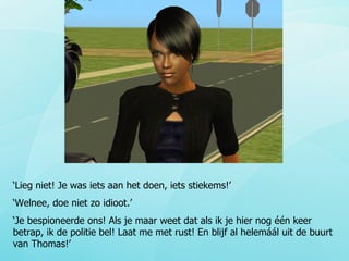 ‘ Lieg niet! Je was iets aan het doen, iets stiekems!’ ‘ Welnee, doe niet zo idioot.’ ‘ Je bespioneerde ons! Als je maar weet dat als ik je hier nog één keer betrap, ik de politie bel! Laat me met rust! En blijf al helemáál uit de buurt van Thomas!’ 