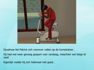 Doodmoe liet Patrick zich voorover vallen op de hometrainer. Hij had wel weer genoeg gesport voor vandaag, misschien wel ietsje té veel! Eigenlijk voelde hij zich helemaal niet goed… 