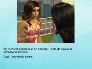 ‘ Hij heeft een bijbaantje in de bioscoop!’ fluisterde Sakura op samenzwerende toon.  ‘ Cool…’ mompelde Sanne. 