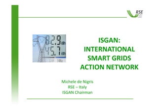 ISGAN: 
          INTERNATIONAL 
           SMART GRIDS 
         ACTION NETWORK
         ACTION NETWORK
Michele de Nigris
Mi h l d Ni i
   RSE – Italy 
ISGAN Chairman
ISGAN Chairman
 