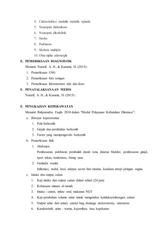 4. Cidera/infeksi medulla medulla spinalis
5. Neuropati diabetikum
6. Neuropati alkoholitik
7. Stroke
8. Parkinson
9. Skeloris multiple
10. Obat alpha adrenergik
E. PEMERIKSAAN DIAGNOSTIK
Menurut Nurarif, A. H., & Kusuma, H. (2015) :
1. Pemeriksaan USG
2. Pemeriksaan foto rontgen
3. Pemeriksaan laboratorium urin dan feses
F. PENATALAKSANAAN MEDIS
Nurarif, A. H., & Kusuma, H. (2015) :
F. PENGKAJIAN KEPERAWATAN
Menurut Ruhyanudin, Faqih. 2018 dalam “Modul Pelayanan Kebutuhan Eliminasi”:
a. Riwayat keperawatan
1. Pola berkemih
2. Gejala dan perubahan berkemih
3. Factor yang mempengaruhi berkemih
b. Pemeriksaan fisik
1. Abdomen
Pembesaran, pelebaran pembuluh darah vena distensi bledder, pembesaran ginjal,
nyeri tekan, tenderness, bising usus
2. Genitalia wanita
Inflamasi, nodul, lessi, adanya secret dari meatus, keadaan atropi jaringan vagina
c. Intake dan output cairan
1. Kaji intake dan output cairan dalam sehari (24 jam)
2. Kebiasaan minum di rumah
3. Intake : cairan, infuse oral, makanan NGT
4. Kaji perubahan volume urine untuk mengetahui ketidakseimbangan cairan
5. Output urine dari urinal, cateter bag, drainage ureterostomy, sistostomi
6. Karakteristik urine : warna, kejernihan, bau, kepekatan
 