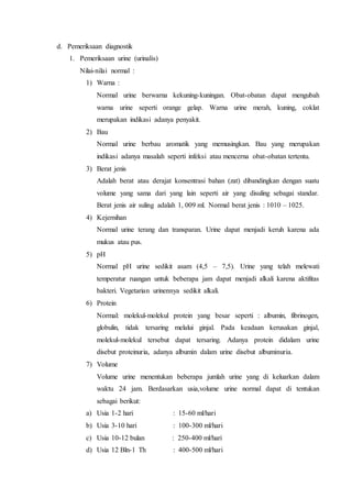 d. Pemeriksaan diagnostik
1. Pemeriksaan urine (urinalis)
Nilai-nilai normal :
1) Warna :
Normal urine berwarna kekuning-kuningan. Obat-obatan dapat mengubah
warna urine seperti orange gelap. Warna urine merah, kuning, coklat
merupakan indikasi adanya penyakit.
2) Bau
Normal urine berbau aromatik yang memusingkan. Bau yang merupakan
indikasi adanya masalah seperti infeksi atau mencerna obat-obatan tertentu.
3) Berat jenis
Adalah berat atau derajat konsentrasi bahan (zat) dibandingkan dengan suatu
volume yang sama dari yang lain seperti air yang disuling sebagai standar.
Berat jenis air suling adalah 1, 009 ml. Normal berat jenis : 1010 – 1025.
4) Kejernihan
Normal urine terang dan transparan. Urine dapat menjadi keruh karena ada
mukus atau pus.
5) pH
Normal pH urine sedikit asam (4,5 – 7,5). Urine yang telah melewati
temperatur ruangan untuk beberapa jam dapat menjadi alkali karena aktifitas
bakteri. Vegetarian urinennya sedikit alkali.
6) Protein
Normal: molekul-molekul protein yang besar seperti : albumin, fibrinogen,
globulin, tidak tersaring melalui ginjal. Pada keadaan kerusakan ginjal,
molekul-molekul tersebut dapat tersaring. Adanya protein didalam urine
disebut proteinuria, adanya albumin dalam urine disebut albuminuria.
7) Volume
Volume urine menentukan beberapa jumlah urine yang di keluarkan dalam
waktu 24 jam. Berdasarkan usia,volume urine normal dapat di tentukan
sebagai berikut:
a) Usia 1-2 hari : 15-60 ml/hari
b) Usia 3-10 hari : 100-300 ml/hari
c) Usia 10-12 bulan : 250-400 ml/hari
d) Usia 12 Bln-1 Th : 400-500 ml/hari
 