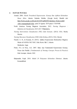 J. DAFTAR PUSTAKA
Asmadi. 2008. Teknik Prosedural Keperawatan: Konsep Dan Aplikasi Kebutuhan
Dasar Klien. Jakarta: Salemba Medika. [Google book]. Diambil dari
https://books.google.co.id/books?id=IJ3P1qiHKMYC&printsec=frontcover&hl
=id#v=onepage&q&f=false pada 26 Agustus 2019 pukul 17.00 WIB.
North American Nursing Diagnosis Association. 2012. Nursing Diagnoses :
Definition & Classification 2015-2017. Philadelphia.
Nursing Interventions Classification (NIC) Edisi Keenam. (2013). USA. Mosby
Elsevier.
Nursing Outcomes Classification (NOC) Edisi Kelima. (2013). USA. Elsevier
Nurarif, A. H., & Kusuma, H. (2015). Aplikasi Keperawatan Berdasarkan Diagnosa
Medis & NANDA NIC NOC. Edisi Revisi Jilid 2. Jakarta:
Mediaction Jogja
Potter, P.A. & Perry, A.G. 2007. Buku Ajar Fundamental Keperawatan: Konsep,
Proses dan Praktik ( Fundamentals of Nursing: Concept, Process & Practice)
Edisi keempat. Jakarta: EGC.
Ruhyanudin, Faqih. 2018. Modul 18 Pelayanan Kebutuhan Eliminasi. Jakarta:
Kemendikbud
 