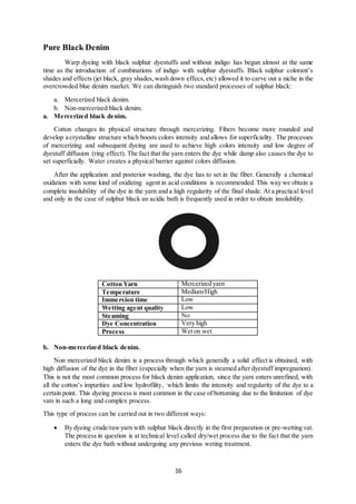 16
Pure Black Denim
Warp dyeing with black sulphur dyestuffs and without indigo has begun almost at the same
time as the introduction of combinations of indigo with sulphur dyestuffs. Black sulphur colorant’s
shades and effects (jet black, gray shades,wash down effecs, etc) allowed it to carve out a niche in the
overcrowded blue denim market. We can distinguish two standard processes of sulphur black:
a. Mercerized black denim.
b. Non-mercerized black denim.
a. Mercerized black denim.
Cotton changes its physical structure through mercerizing. Fibers become more rounded and
develop a crystalline structure which boosts colors intensity and allows for superficiality. The processes
of mercerizing and subsequent dyeing are used to achieve high colors intensity and low degree of
dyestuff diffusion (ring effect). The fact that the yarn enters the dye while damp also causes the dye to
set superficially. Water creates a physical barrier against colors diffusion.
After the application and posterior washing, the dye has to set in the fiber. Generally a chemical
oxidation with some kind of oxidizing agent in acid conditions is recommended. This way we obtain a
complete insolubility of the dye in the yarn and a high regularity of the final shade. At a practical level
and only in the case of sulphur black an acidic bath is frequently used in order to obtain insolubility.
Cotton Yarn Mercerized yarn
Temperature Medium/High
Immersion time Low
Wetting agent quality Low
Steaming No
Dye Concentration Very high
Process Wet on wet
b. Non-mercerized black denim.
Non mercerized black denim is a process through which generally a solid effect is obtained, with
high diffusion of the dye in the fiber (especially when the yarn is steamed after dyestuff impregnation).
This is not the most common process for black denim application, since the yarn enters unrefined, with
all the cotton’s impurities and low hydrofility, which limits the intensity and regularity of the dye to a
certain point. This dyeing process is most common in the case of bottoming due to the limitation of dye
vats in such a long and complex process.
This type of process can be carried out in two different ways:
 By dyeing crude/rawyarn with sulphur black directly in the first preparation or pre-wetting vat.
The process in question is at technical level called dry/wet process due to the fact that the yarn
enters the dye bath without undergoing any previous weting treatment.
 