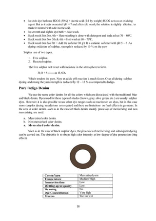 18
 In sixth dye bath use H2O2 (50%) + Acetic acid (2:1 by weight) H2O2 acts as an oxidizing
agent. But as it acts on neutral pH = 7 and after cold wash,the solution is slightly alkaline, to
make it neutral with add Acetic acid.
 In seventh and eighth dye bath = cold wash.
 Back wash Box No .4th = Here washing is done with detergent and soda ash at 70 – 80ºC.
 Back wash Box No. 5th & 6th = Hot wash at 60 – 70ºC.
 Back wash Box No.7th = Add the softener 30 g/l. It is cationic softener with pH 5 – 6 .As
during oxidation of sulphur, strength is reduced by 10 % on the yarn
Sulphur are of two types.
1. Free sulphur.
2. Reacted sulphur.
The free sulphur will react with moisture in the atmosphere to form.
H2O + S H2SO4
Which tenders the yarn. Now at acidic pH reaction is much faster. Over all during sulphur
dyeing and strong the yarn strength is reduced by 12 – 15 % as compared to Indigo.
Pure Indigo Denim
We use the name color denim for all the colors which are dissociated with the traditional blue
and black denim. Dyesused for these typesof shades(brown, gray, olive green,etc.)are usually sulphur
dyes. However,it is also possible to use other dye ranges such as reactive or vat dyes, but in this case
more complex dyeing installations are required and there are limitations on final effects in garments. In
the area of color denim, such as in the case of black denim, mainly processes of mercerizing and non
mercerizing are used.
a. Mercerized color denim.
b. Non-mercerized color denim.
a. Mercerized color denim.
Such as in the case of black sulphur dyes, the processes of mercerizing and subsequent dyeing
can be carried out. The objective is to obtain high color intensity at low degree of dye penetration (ring
effect).
Cotton Yarn Mercerized yarn
Temperature Medium/High
Immersion time Low
Wetting agent quality Low
Steaming No
Dye Concentration Very high
Process Wet on wet
 