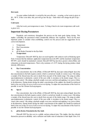 20
Hot wash:
As some sodium hydroxide is carried by the yarn after pre – scouring, so hot water is given at
80 – 90 ºC. If this is not done, this yarn will go into the dye – bath which will change the pH of dye –
bath.
Cold wash:
After hot wash, yarn temperature is more .To bring it back to its room temperature cold wash
is given to it.
Important Dyeing Parameters
Regularity and consistency throughout the process are the main goals during dyeing. This
implies controlling the parameters which considerably influence this regularity. These are the most
important points to consider when establishing control over the process and our suggestions for its
correct development.
i. Temperature
ii. Dye Concentration
iii. Speed
iv. pH & Redox Potential in the Dye Bath
i. Temperature
Temperature: Diresul® RDT liq dyes are used together with reducers such as Reducing agent
D pw.It means that the minimum application temperature has to be 60ºC and the maximum temperature
90º-95ºC and it should be maintained constant. Diresul® RDT liq dyes have greater cotton affinity and
exhaustion at elevated temperatures. That is why variations of ±10 ºC during the dyeing produce shade
intensity differences.
ii. Dye Concentration
Dye concentration: due to the affinity of Diresul® RDT liq dyes (pre-reduced liquid dyes) the
dye concentration in the bath requires control, which is carried out visually in various ways: • By taking
a sample of the thread (once the yarn is dyed) from any part of the denim range • By using an online
spectrophotometer (colorimetric control of the yarn while it circulates in the denim range). This is a
visual color control. • By taking a dyebath sample every now and then and applying it on yarn or fabric
in the laboratory. During denim dyeing the initial concentration of the sulphur dye should be reinforced
both in the case of dry on wet as well as wet on wet dyeing. To adjust the concentration of the feed it is
possible to use the Clariant feed-up program.
iii. Speed
Dye concentration: due to the affinity of Diresul® RDT liq dyes (pre-reduced liquid dyes) the
dye concentration in the bath requires control, which is carried out visually in various ways: • By taking
a sample of the thread (once the yarn is dyed) from any part of the denim range • By using an online
spectrophotometer (colorimetric control of the yarn while it circulates in the denim range). This is a
visual color control. • By taking a dyebath sample every now and then and applying it on yarn or fabric
in the laboratory. During denim dyeing the initial concentration of the sulphur dye should be reinforced
both in the case of dry on wet as well as wet on wet dyeing. To adjust the concentration of the feed it is
possible to use the Clariant feed-up program.
iv. pH & Redox Potential in the Dye bath
Diresul® RDT liq dyes are in a soluble and pre-reduced state. This implies that they already
themselves present an alkalinity and a sufficient and stable state of reduction in their liquid form. It is
 