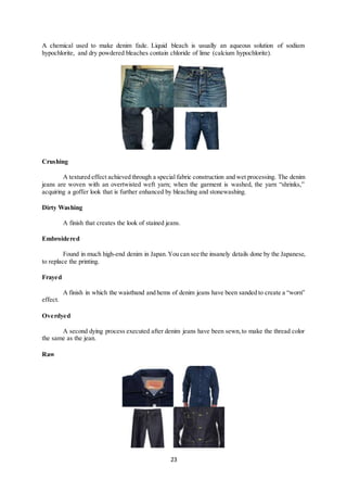 23
A chemical used to make denim fade. Liquid bleach is usually an aqueous solution of sodium
hypochlorite, and dry powdered bleaches contain chloride of lime (calcium hypochlorite).
Crushing
A textured effect achieved through a special fabric construction and wet processing. The denim
jeans are woven with an overtwisted weft yarn; when the garment is washed, the yarn “shrinks,”
acquiring a goffer look that is further enhanced by bleaching and stonewashing.
Dirty Washing
A finish that creates the look of stained jeans.
Embroidered
Found in much high-end denim in Japan.You can see the insanely details done by the Japanese,
to replace the printing.
Frayed
A finish in which the waistband and hems of denim jeans have been sanded to create a “worn”
effect.
Overdyed
A second dying process executed after denim jeans have been sewn,to make the thread color
the same as the jean.
Raw
 