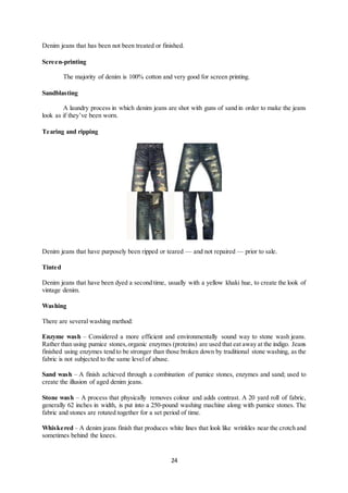 24
Denim jeans that has been not been treated or finished.
Screen-printing
The majority of denim is 100% cotton and very good for screen printing.
Sandblasting
A laundry process in which denim jeans are shot with guns of sand in order to make the jeans
look as if they’ve been worn.
Tearing and ripping
Denim jeans that have purposely been ripped or teared — and not repaired — prior to sale.
Tinted
Denim jeans that have been dyed a second time, usually with a yellow khaki hue, to create the look of
vintage denim.
Washing
There are several washing method:
Enzyme wash – Considered a more efficient and environmentally sound way to stone wash jeans.
Rather than using pumice stones,organic enzymes (proteins) are used that eat away at the indigo. Jeans
finished using enzymes tend to be stronger than those broken down by traditional stone washing, as the
fabric is not subjected to the same level of abuse.
Sand wash – A finish achieved through a combination of pumice stones, enzymes and sand; used to
create the illusion of aged denim jeans.
Stone wash – A process that physically removes colour and adds contrast. A 20 yard roll of fabric,
generally 62 inches in width, is put into a 250-pound washing machine along with pumice stones. The
fabric and stones are rotated together for a set period of time.
Whiskered – A denim jeans finish that produces white lines that look like wrinkles near the crotch and
sometimes behind the knees.
 