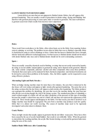 25
LATENT DEFECTS IN DENIM FABRIC
Latent defects are ones that are not apparent in finished denim fabrics, but will appear after
garment laundering. They are usually a result of procedures in denim sizing; dyeing and finishing that
interfere with garment processing or cause spots, holes or streaks in garments. The most well-known
is garment seam twist which results from incorrect skew adjustment.
Holes
These result from weak places in the fabric, often where knots are in the fabric from repairing broken
yarns in spinning or weaving. The problem occurs often in fabric that was re-finished, especially fabric
re-Sanforized in order to correct shrinkage or skew. Fabric that has been re-finished has lower strength,
inferior hand and a different washedappearance.Forthat reason,re-finished denim should not be mixed
with denim finished only once and re-finished denim should not be sent to demanding customers.
Spots :
These are usually causedby chemicals used in finishing or sizing that are not easily removed by laundry
de-sizing or are not soluble and precipitate in garment de-sizing and re-deposit on the garments. Mineral
oils, some cationic compounds, polyvinyl alcohol and other compounds often cause these problems.
Chemicals that cause spots can be analyzed for their chemical composition and chemical treatments can
be devised to correct these problems in the laundry. Also, the fabric supplier can be requested to cease
using offensive products.
Alternating Light and Dark Streaks :
When an Indigo dyeing machine stops for more than a few minutes, the yarn that is immersed in the
dye boxes will over-reduce and appear as light streaks after garment laundering. The yarns that are in
the airing sections after the dye boxes will appear as dark streaks after laundering. The fabric producer
can segregate this problem by identifying the yarn that was in the machine during the stop from just
after the pre-wet section though the end of the drying section. The standard procedure of submitting a
small washed sample of a fabric roll will not allow prediction of the presence of this type of streaking
because the sample is taken from one end of a fabric roll and does not represent the appearance of the
entire roll. These streaks appear and disappear in the fabric. For that reason,yarn that is involved in an
Indigo machine stop should be segregated. The yarn from a machine stop produces such low quality
fabric that it is almost not worth weaving. The causes of machine stops need to be rigorously
investigated and action taken to eliminate them.
Crack Marks:
These are light streaks that usually appear in garments that do not follow warp yarns. These have often
been caused by the use of acrylic hand-builders that result in very inflexible fabric. When the garment
is enteredinto the washing machine, the acrylic film breaksforming a crackand the garment fadesmore
along the area of the crack.
Sudden Shade Difference after Laundering:
 