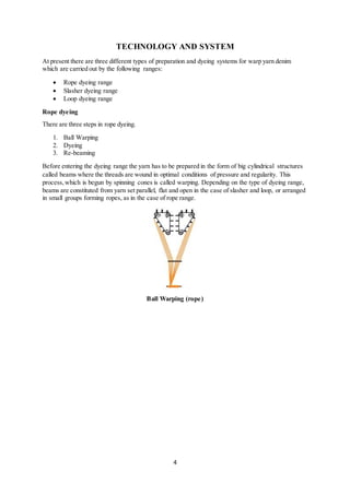 4
TECHNOLOGY AND SYSTEM
At present there are three different types of preparation and dyeing systems for warp yarn denim
which are carried out by the following ranges:
 Rope dyeing range
 Slasher dyeing range
 Loop dyeing range
Rope dyeing
There are three steps in rope dyeing.
1. Ball Warping
2. Dyeing
3. Re-beaming
Before entering the dyeing range the yarn has to be prepared in the form of big cylindrical structures
called beams where the threads are wound in optimal conditions of pressure and regularity. This
process,which is begun by spinning cones is called warping. Depending on the type of dyeing range,
beams are constituted from yarn set parallel, flat and open in the case of slasher and loop, or arranged
in small groups forming ropes, as in the case of rope range.
Ball Warping (rope)
 
