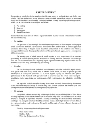 8
PRE-TREATMENT
Preparation of yarn before dyeing can be realized in rope ranges as well as in loop and slasher type
ranges. They just need to have all the necessary characteristics in terms of the number of pre-dyeing
boxes and the possibility of maintaining constant conditions. Among the main preparation operations,
which can be carried out on the warp yarn, we include:
1. Pre-wetting
2. Scouring
3. Mercerizing
4. Special Operations
In all of them the main aim is to obtain a regular absorption in yarn, which is a fundamental requisite
for successful dyeing.
• Pre-wetting
The quickness of pre-wetting is the most important parameter of the warp yarn wetting agent
and is due to time limitation in the contact between the fibre and the bath in normal application
conditions. Pre-wetting of the yarn should be uniform and constant. If this condition is not fulfilled,
subsequent differences in the degree of penetration of the dyestuff could appear,and as a consequence,
different intensities.
The wetting agent of anionic nature is usually applied at room temperature with at least one
post-rinsing, in order to prevent possible problems with stability when the yarn enters successive dye
vats. It is also recommended to use a dispersing agent, capable of maintaining dispersed those oils and
impurities which are being removed during pre-wetting.
• Scouring
The aim of this operation is to eliminate natural impurities of cotton such as fat,organic matter,
wax, pectin and even heavy metals and/ or alkaline earth metals, in order to prevent possible
interferences in subsequent operations. As a result, regular dyeing are obtained with optimal
performance of the chemicals and dyestuffs used. In order to scour the cotton some detergents-
emulsifiers, alkali, sequestering and wetting agent, which resist medium -low alkalinities should be
used.
It is important to obtain a regular cleaning of the cotton and this is the reason why the turnover
of the bath should be quick enough to avoid it being filled up with too much dirt from the yarn. This
could produce certain irregularities in subsequent dyeing operations.
• Mercerizing
This process consists of subjecting yarn to high alkalinity during a short period of time, which
will vary depending on the velocity and the type of the denim range used. The effectproduced on cotton
involves a change in its crystalline structure, a swelling or rounding-off of the cellulose fiber and its
shrinkage. This change in structure should be controlled because due to high tensions to which threads
are exposed, breakage could easily occur. The quality and the origin of cotton influences the degree of
mercerizing.
This way, mercerizing treatment helps to obtain:
• More intense colors
• Brighter shades
• More ring dyeing, superficial dyeing
 