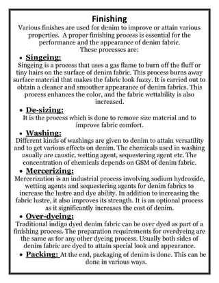 Finishing
Various finishes are used for denim to improve or attain various
properties. A proper finishing process is essential for the
performance and the appearance of denim fabric.
These processes are:
 Singeing:
Singeing is a process that uses a gas flame to burn off the fluff or
tiny hairs on the surface of denim fabric. This process burns away
surface material that makes the fabric look fuzzy. It is carried out to
obtain a cleaner and smoother appearance of denim fabrics. This
process enhances the color, and the fabric wettability is also
increased.
 De-sizing:
It is the process which is done to remove size material and to
improve fabric comfort.
 Washing:
Different kinds of washings are given to denim to attain versatility
and to get various effects on denim. The chemicals used in washing
usually are caustic, wetting agent, sequestering agent etc. The
concentration of chemicals depends on GSM of denim fabric.
 Mercerizing:
Mercerization is an industrial process involving sodium hydroxide,
wetting agents and sequestering agents for denim fabrics to
increase the lustre and dye ability. In addition to increasing the
fabric lustre, it also improves its strength. It is an optional process
as it significantly increases the cost of denim.
 Over-dyeing:
Traditional indigo dyed denim fabric can be over dyed as part of a
finishing process. The preparation requirements for overdyeing are
the same as for any other dyeing process. Usually both sides of
denim fabric are dyed to attain special look and appearance.
 Packing: At the end, packaging of denim is done. This can be
done in various ways.
 