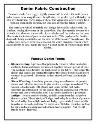 Denim Fabric Construction
Denim is made from rugged tightly woven twill in which the weft passes
under two or more warp threads. Lengthwise, the yard is dyed with indigo or
blue dye; horizontal yarns remain white. The yarns have a very strong twist
to make them more durable, but this also affects the denim’s colour.
The yarns are twisted so tightly that indigo dye usually colours only the
surface, leaving the center of the yarn white. The blue strands become the
threads that show on the outside of your denim and the white are the ones
that make the inside of your denim look white. This produces the familiar
diagonal ribbing identifiable on the reverse of the fabric. Through wear, the
indigo yarn surface gives way, exposing the white yarn underneath which
causes denim to fade. Jeans are basic 5 pocket pants or trousers made from
denim.
Famous Denim Terms
 Stonewashing: A process that physically removes colour and adds
contrast. Jeans and stones are rotated together for a set period of time.
The washing time dictates the final colour of the fabric – the longer the
denim and stones are rotated the lighter the colour becomes and more
contrast is achieved. The denim is then rinsed, softened and tumble
dried.
 River Washing: A washing process using a combination of pumice
stones and cellulose enzymes to give denim a vintage, worn hand. The
washer is loaded only with stones and fabric for the first cycle.
Enzymes are introduced for the second stage in combination with the
stones and they are tumbled until a naturally aged look is produced.
 Indigo: The dye used for denim, initially taken from the Indigofera
tinctoria plant. The majority of indigo used today is synthetically made.
Natural indigo has a slight red cast. Indigo dye (vat dye) is not soluble
in water in normal condition. To make water Soluble, reduction is done
by using reducing agent named sodium hydroSulphite (Na2 S2O4)
(trade name - Hydrose)
 