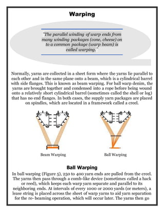 Warping
Normally, yarns are collected in a sheet form where the yarns lie parallel to
each other and in the same plane onto a beam, which is a cylindrical barrel
with side flanges. This is known as beam warping. For ball warp denim, the
yarns are brought together and condensed into a rope before being wound
onto a relatively short cylindrical barrel (sometimes called the shell or log)
that has no end flanges. In both cases, the supply yarn packages are placed
on spindles, which are located in a framework called a creel.
Beam Warping Ball Warping
Ball Warping
In ball warping (Figure 5), 250 to 400 yarn ends are pulled from the creel.
The yarns then pass through a comb-like device (sometimes called a hack
or reed), which keeps each warp yarn separate and parallel to its
neighboring ends. At intervals of every 1000 or 2000 yards (or meters), a
lease string is placed across the sheet of warp yarns to aid yarn separation
for the re- beaming operation, which will occur later. The yarns then go
“The parallel winding of warp ends from
many winding packages (cone, cheese) on
to a common package (warp beam) is
called warping.”
 