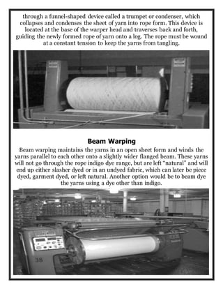 through a funnel-shaped device called a trumpet or condenser, which
collapses and condenses the sheet of yarn into rope form. This device is
located at the base of the warper head and traverses back and forth,
guiding the newly formed rope of yarn onto a log. The rope must be wound
at a constant tension to keep the yarns from tangling.
Beam Warping
Beam warping maintains the yarns in an open sheet form and winds the
yarns parallel to each other onto a slightly wider flanged beam. These yarns
will not go through the rope indigo dye range, but are left “natural” and will
end up either slasher dyed or in an undyed fabric, which can later be piece
dyed, garment dyed, or left natural. Another option would be to beam dye
the yarns using a dye other than indigo.
 