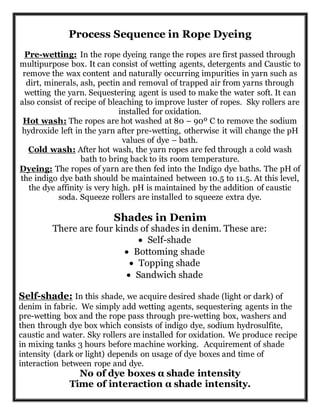 Process Sequence in Rope Dyeing
Pre-wetting: In the rope dyeing range the ropes are first passed through
multipurpose box. It can consist of wetting agents, detergents and Caustic to
remove the wax content and naturally occurring impurities in yarn such as
dirt, minerals, ash, pectin and removal of trapped air from yarns through
wetting the yarn. Sequestering agent is used to make the water soft. It can
also consist of recipe of bleaching to improve luster of ropes. Sky rollers are
installed for oxidation.
Hot wash: The ropes are hot washed at 80 – 90º C to remove the sodium
hydroxide left in the yarn after pre-wetting, otherwise it will change the pH
values of dye – bath.
Cold wash: After hot wash, the yarn ropes are fed through a cold wash
bath to bring back to its room temperature.
Dyeing: The ropes of yarn are then fed into the Indigo dye baths. The pH of
the indigo dye bath should be maintained between 10.5 to 11.5. At this level,
the dye affinity is very high. pH is maintained by the addition of caustic
soda. Squeeze rollers are installed to squeeze extra dye.
Shades in Denim
There are four kinds of shades in denim. These are:
 Self-shade
 Bottoming shade
 Topping shade
 Sandwich shade
Self-shade: In this shade, we acquire desired shade (light or dark) of
denim in fabric. We simply add wetting agents, sequestering agents in the
pre-wetting box and the rope pass through pre-wetting box, washers and
then through dye box which consists of indigo dye, sodium hydrosulfite,
caustic and water. Sky rollers are installed for oxidation. We produce recipe
in mixing tanks 3 hours before machine working. Acquirement of shade
intensity (dark or light) depends on usage of dye boxes and time of
interaction between rope and dye.
No of dye boxes α shade intensity
Time of interaction α shade intensity.
 