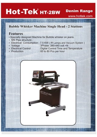 Bubble Whisker Machine Single Head - 2 StationsBubble Whisker Machine Single Head - 2 Stations
Hot Tek-
®
Features
• Specially designed Machine for Bubble whisker on jeans.
Ÿ MS Pipe structure .
Ÿ Electrical Consumption : 7.5 KW ( IR Lamps and Vacuum System )
Ÿ Voltage : 3Phase ,380-440 volt +N
Ÿ Electrical Control : Digital Control Time and Temperature
Ÿ Production : 60 to 80 Pcs per hour
Denim Range
www.hottek.com
HT-2BW
 