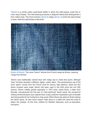 “​Denim is a sturdy cotton warp­faced textile in which the weft passes under two or                             
more warp threads. This twill weaving produces a diagonal ribbing that distinguishes it                         
from cotton duck. The most common ​denim is indigo ​denim​, in which the warp thread                             
is dyed, while the weft thread is left white.” 
 
 
Origin of Denim:​ The name "denim" derives from French serge de Nîmes, meaning 
"serge from Nîmes". 
 
“Denim was traditionally colored blue with indigo dye to make blue jeans, although                         
"jean" formerly denoted a different, lighter, cotton fabric. The contemporary use of the                         
word "jeans" comes from the French word for Genoa, Italy (Gênes), where the first                           
denim trousers were made. Denim has been used in the USA since the mid 19th                             
century. Denim initially gained popularity in 1873 when Jacob Davis, a tailor from                         
Nevada, manufactured the first pair of “rivet­reinforced” denim pants. His concept for                       
making reinforced jeans was inspired when a lady customer requested a pair of durable                           
and strong pants for her husband to chop wood. When Davis was about to finish making                               
the denim jeans, he saw some copper rivets lying on a table and used the rivets to                                 
fasten the pockets. At this time, clothes for Western labourers, such as teamsters,                         
surveyors, 
 