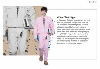 Mono Chromagic
As the concept of seasons becomes more of a thing
of the past, transitional concepts come to the fore.
The most distinct concept being that of the colour
palettes being opted for, from bright yellows to
marina blues to blush pinks, 2018 is all about untried
colours in the jeans. A trend that started picking up
during F/W 2016-17, pink, lilac and shades of red
have already made their presence known in the
market. The wide acceptance has led to designers
and brands exploring more head-to-toe coloured
denim pieces for the upcoming season.
Denim Dream
 
