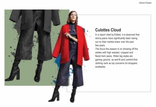 Culottes Cloud
In a report cited by Edited, it is observed that
skinny jeans have significantly been losing
out on their market share over the past
few years.
The focus this season is on showing off the
ankles with high waisted, cropped and
flared hem jeans. Wider leg styles are
gaining ground, as anti-fit and comfort-first
clothing rank as top concerns for shoppers
worldwide.
Denim Dream
 