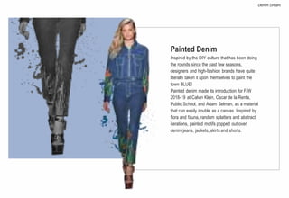 Painted Denim
Inspired by the DIY-culture that has been doing
the rounds since the past few seasons,
designers and high-fashion brands have quite
literally taken it upon themselves to paint the
town BLUE!
Painted denim made its introduction for F/W
2018-19 at Calvin Klein, Oscar de la Renta,
Public School, and Adam Selman, as a material
that can easily double as a canvas. Inspired by
flora and fauna, random splatters and abstract
iterations, painted motifs popped out over
denim jeans, jackets, skirts and shorts.
Denim Dream
 