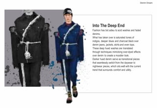 Into The Deep End
Fashion has bid adieu to acid washes and faded
denims.
What has taken over is saturated tones of
indigos, deeper blues and charcoal black over
denim jeans, jackets, skirts and even tops.
These deep hued washes are translated
through techniques mimicking over-dyed effects
over denim to create a moodier look.
Darker hued denim serve as transitional pieces
that seamlessly switch from the daywear to
nightwear pieces, which sits well with the current
trend that surrounds comfort and utility.
Denim Dream
 