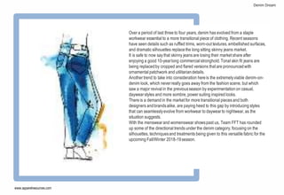 [[
A
Over a period of last three to four years,denim has evolved from a staple
workwear essential to a more transitional piece of clothing. Recent seasons
have seen details such as ruffled trims, worn-outtextures,embellished surfaces,
and dramatic silhouettes replacethe long sitting skinny jeans market.
It is safe to now say that skinny jeans are losing their marketshare after
enjoying a good 10-yearlong commercialstronghold.Tonal skin fit jeans are
being replacedby cropped and flared versions thatare pronouncedwith
ornamental patchwork and utilitariandetails.
Another trend to take into consideration hereis the extremelyviable denim-on-
denim look, which neverreally goes away from the fashion scene, but which
saw a major revival in the previousseason by experimentationon casual,
daywearstyles and more sombre,power suiting inspired looks.
There is a demand in the marketfor more transitional pieces and both
designers andbrandsalike, are paying heed to this gap by introducing styles
that can seamlesslyevolve from workwear to daywearto nightwear,as the
situation suggests.
With the menswearand womenswear showspast us, Team FFT has rounded
up some of the directional trends under the denim category,focusing on the
silhouettes, techniquesand treatments being given to this versatile fabric for the
upcoming Fall/Winter 2018-19season.
www.apparelresources.com
Denim Dream
 