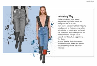 Hemming Way
For the approaching winter season,
designers and high-fashion brands are
placing their bets on the hem.
Jeans receive eye-catching details and quirky
embellishments on the bottom, ranging from,
but not limited to, frays for a raw and jagged
look, ruffled trims, embroidered patches and
more experimental concepts such as
seashells over the cuffs, as suggested by
Tory Burch.
At Junya Watanbe, denim bottoms were
adorned with colour, blocked with reflective
tape; a nod hinting towards activewear
influences.
Denim Dream
 