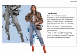 ’90s Denim
It is no wonder that fashion is cyclical.
The nineties are serving as a vintage trend concept to
attract millennials and Gen-Z alike, with every major
brand and high-fashion designer trying to appease
this particular audience by tapping into this nostalgic
idea.
The ’90s were known as a period which redefined
denim styles, and this season sees a massive revival
of those sentiments.
A looser fit – varying from baggy, to mom and dad
jeans and oversized silhouettes – are big for F/W
2018-19, while in the colour department, pale finishes
such as classic greys are making a comeback.
Denim Dream
 