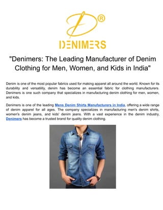 "Denimers: The Leading Manufacturer of Denim
Clothing for Men, Women, and Kids in India"
Denim is one of the most popular fabrics used for making apparel all around the world. Known for its
durability and versatility, denim has become an essential fabric for clothing manufacturers.
Denimers is one such company that specializes in manufacturing denim clothing for men, women,
and kids.
Denimers is one of the leading Mens Denim Shirts Manufacturers in India, offering a wide range
of denim apparel for all ages. The company specializes in manufacturing men's denim shirts,
women's denim jeans, and kids' denim jeans. With a vast experience in the denim industry,
Denimers has become a trusted brand for quality denim clothing.
 