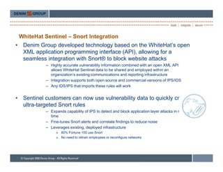WhiteHat Sentinel – Snort Integration
•    Denim Group developed technology based on the WhiteHat’s open
     XML application programming interface (API), allowing for a
     seamless integration with Snort® to block website attacks
              – Highly accurate vulnerability information combined with an open XML API
                allows WhiteHat Sentinel data to be shared and employed within an
                organization s
                organization’s existing communications and reporting infrastructure
              – Integration supports both open source and commercial versions of IPS/IDS
              – Any IDS/IPS that imports these rules will work


•    Sentinel
     S ti l customers can now use vulnerability d t t quickly create
                  t                 l    bilit data to i kl       t
     ultra-targeted Snort rules
              – Expands capability of IPS to detect and block application layer attacks in real-
                time
              – Fine-tunes Snort alerts and correlate findings to reduce noise
              – Leverages existing, deployed infrastructure
                   » 80% Fortune 100 use Snort
                   » No need to retrain employees or reconfigure networks
 