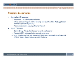 Speaker’s Backgrounds

•   Jeremiah Grossman
    – Founder & CTO of WhiteHat Security
    – World-renowned expert in Web security and founder of the Web Application
      Security Consortium (WASC)
    – Former information security officer at Yahoo!
•   John Dickson
    – Denim Group Principal and career security professional
    – Assists CISO’s build application security programs
               CISO s
    – Prior to Denim Group, was a information security consultant at SecureLogix,
      KPMG, Trident Data Systems, and US Air Force




                                                                                    1
 