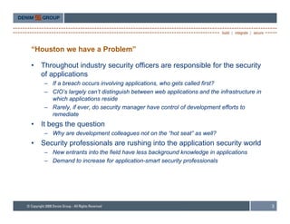 “Houston we have a Problem”

•   Throughout industry security officers are responsible for the security
    of applications
     – If a breach occurs involving applications, who gets called first?
     – CIO’s largely can’t distinguish between web applications and the infrastructure in
       which applications reside
     – Rarely, if ever, do security manager have control of development efforts to
       remediate
•   It begs the question
     – Why are development colleagues not on the “hot seat” as well?
•   Security professionals are rushing into the application security world
     – New entrants into the field have less background knowledge in applications
                                                 g              g      pp
     – Demand to increase for application-smart security professionals




                                                                                            3
 