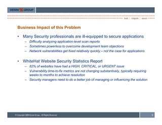 Business Impact of this Problem

•   Many Security professionals are ill-equipped to secure applications
     – Difficulty analyzing application-level scan reports
     – Sometimes powerless to overcome development team objections
     – Network vulnerabilities get fixed relatively quickly – not the case for applications


•   WhiteHat Website Security Statistics Report
     – 82% of websites have had a HIGH, CRITICAL, or URGENT issue
     – V l
       Vulnerability time-to-fix metrics are not changing substantively, t i ll requiring
               bilit ti   t fi     ti          t h    i     b t ti l typically      ii
       weeks to months to achieve resolution
     – Security managers need to do a better job of managing or influencing the solution




                                                                                              5
 
