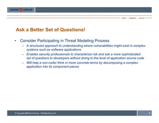 Ask a Better Set of Questions!

•   Consider Participating in Threat Modeling Process
    – A structured approach to understanding where vulnerabilities might exist in complex
      systems such as software applications
    – Enables security professionals to characterize risk and ask a more sophisticated
      set of questions to developers without diving to the level of application source code
    – Will help a non-coder think in more concrete terms by decomposing a complex
      application into its component pieces




                                                                                              8
 