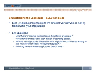 Characterizing the Landscape – SDLC’s in place

•   Step 3: Catalog and understand the different way software is built by
    teams within your organization

•   Key Questions:
    K Q     ti
     – What formal or informal methodology do the different groups use?
     – How different are they within each division or operating location?
     – Why are their approaches different and what projects/products are they working on
       that influence the choice of development approach?
     – How long have the different approaches been in place?




                                                                                           10
 