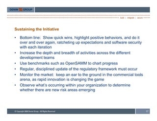 Sustaining the Initiative

•   Bottom line: Show quick wins highlight positive behaviors and do it
                              wins,                   behaviors,
    over and over again, ratcheting up expectations and software security
    with each iteration
•   Increase the depth and breadth of activities across the different
    development teams
•   Use benchmarks such as OpenSAMM to chart progress
•   Regular, di i li d update of th regulatory f
    R     l disciplined d t f the          l t    framework must occur
                                                           k      t
•   Monitor the market: keep an ear to the ground in the commercial tools
    arena, as rapid innovation is changing the game
•   Observe what’s occurring within your organization to determine
    whether there are new risk areas emerging




                                                                            17
 