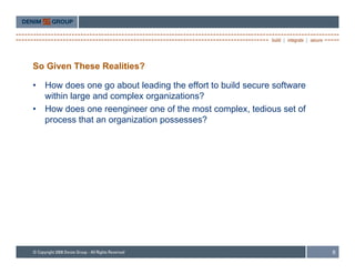 So Given These Realities?

•   How does one go about leading the effort to build secure software
    within large and complex organizations?
•   How does one reengineer one of the most complex, tedious set of
    process that an organization possesses?




                                                                        6
 