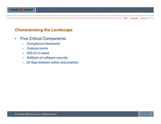 Characterizing the Landscape

•   Five Critical Components
    –   Compliance framework
    –   Cultural norms
    –   SDLCs in place
                   p
    –   Artifacts of software security
    –   ID Gap between policy and practice




                                             7
 