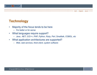 Technology
•   Majority of the focus tends to be here
     – For better or for worse
•   What l
    Wh t languages require support?
                       i         t?
     – Java, .NET, C/C++, PHP, Python, Ruby, Perl, Smalltalk, COBOL, etc
•   What application architectures are supported?
     – W b web services, thi k li t system software
       Web,  b     i     thick-client, t     ft




                                                                           9
 