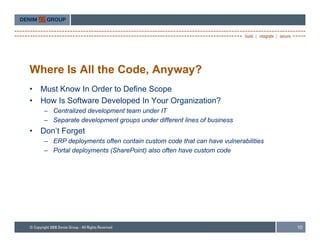 Where Is All the Code, Anyway?
•   Must Know In Order to Define Scope
•   How Is Software Developed In Your Organization?
    – Centralized development team under IT
    – Separate development groups under different lines of business
•   Don’t Forget
    – ERP d l
           deployments often contain custom code th t can h
                     t ft       t i      t      d that     have vulnerabilities
                                                                  l    biliti
    – Portal deployments (SharePoint) also often have custom code




                                                                                  10
 