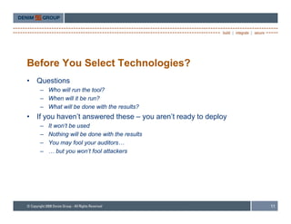 Before You Select Technologies?
•   Questions
     – Who will run the tool?
     – When will it be run?
     – What will be done with the results?
•   If you haven’t answered these – you aren’t ready to deploy
     –   It won t be used
            won’t
     –   Nothing will be done with the results
     –   You may fool your auditors…
     –   … but you won’t fool attackers




                                                                 11
 