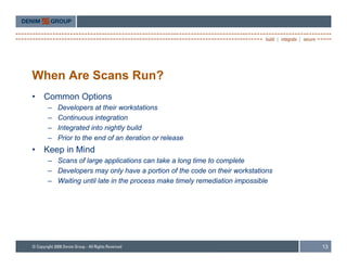 When Are Scans Run?
•   Common Options
    –   Developers at their workstations
    –   Continuous integration
    –   Integrated into nightly build
    –   Prior to the end of an iteration or release
•   Keep in Mind
    – Scans of large applications can take a long time to complete
    – Developers may only have a portion of the code on their workstations
    – Waiting until late in the process make timely remediation impossible




                                                                             13
 