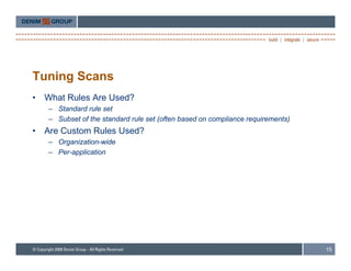 Tuning Scans
•   What Rules Are Used?
    – Standard rule set
    – Subset of the standard rule set (often based on compliance requirements)
•   Are Custom Rules Used?
    – Organization-wide
    – Per-application




                                                                                 15
 