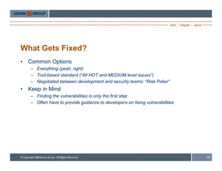 What Gets Fixed?
•   Common Options
    – Everything (yeah, right)
    – Tool based standard (“All HOT and MEDIUM level issues )
      Tool-based           ( All                     issues”)
    – Negotiated between development and security teams: “Risk Poker”
•   Keep in Mind
    – Finding the vulnerabilities is only the first step
    – Often have to provide guidance to developers on fixing vulnerabilities




                                                                               16
 