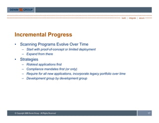 Incremental Progress
•   Scanning Programs Evolve Over Time
     – Start with proof-of-concept or limited deployment
     – Expand from there
•   Strategies
     –   Riskiest applications first
     –   Compliance mandates first (or only)
     –   Require for all new applications, incorporate legacy portfolio over time
     –   Development group by development group




                                                                                    17
 