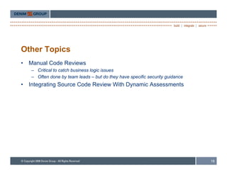 Other Topics
•   Manual Code Reviews
    – Critical to catch business logic issues
    – Often done by team leads – but do they have specific security guidance
•   Integrating Source Code Review With Dynamic Assessments




                                                                               18
 