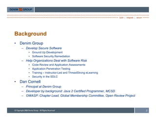 Background
•   Denim Group
    – Develop Secure Software
        • Ground Up Development
        • Software Security Remediation
    – Help Organizations Deal with Software Risk
        •   Code Review and Application Assessments
        •   Application Penetration Testing
        •   Training – Instructor-Led and ThreadStrong eLearning
        •   Security in the SDLC
•   Dan Cornell
    – Principal at Denim Group
    – Developer by background: Java 2 Certified Programmer, MCSD
    – OWASP: Chapter Lead, Global Membership Committee, Open Review Project



                                                                              2
 