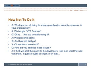 How Not To Do It
•   Q: What are you all doing to address application security concerns in
    your organization?
•   A: We b
    A W bought “XYZ Scanner”
                 ht      S         ”
•   Q: Okay… Are you actually using it?
•   A: We ran some scans
•   Q: And how did that go?
•   A: Oh we found some stuff…
•   Q: How did you address those issues?
•   A: I think we sent the report to the developers. Not sure what they did
    with them. I guess I ought to check in on that…



                                                                              3
 