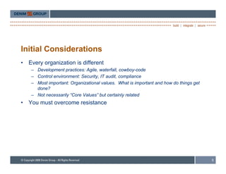 Initial Considerations
•   Every organization is different
     – Development practices: Agile, waterfall, cowboy-code
     – Control environment: Security IT audit compliance
                            Security, audit,
     – Most important: Organizational values. What is important and how do things get
       done?
     – Not necessarily “Core Values” but certainly related
•   You must overcome resistance




                                                                                        5
 